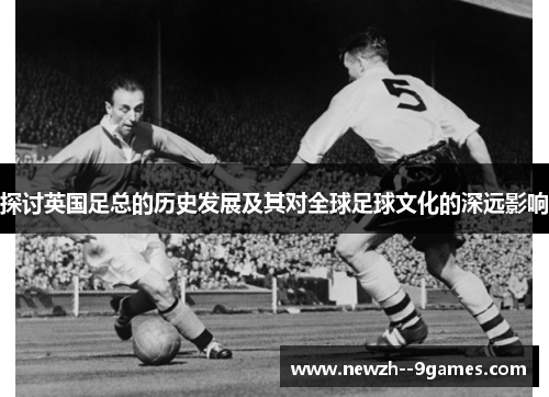 探讨英国足总的历史发展及其对全球足球文化的深远影响 探讨英国足总的历史发展及其对全球足球文化的深远影响