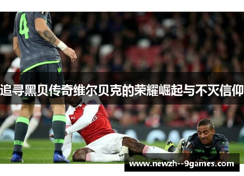 追寻黑贝传奇维尔贝克的荣耀崛起与不灭信仰 追寻黑贝传奇维尔贝克的荣耀崛起与不灭信仰