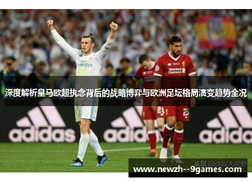 深度解析皇马欧超执念背后的战略博弈与欧洲足坛格局演变趋势全况