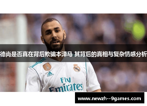 德尚是否真在背后欺骗本泽马 其背后的真相与复杂情感分析 德尚是否真在背后欺骗本泽马 其背后的真相与复杂情感分析