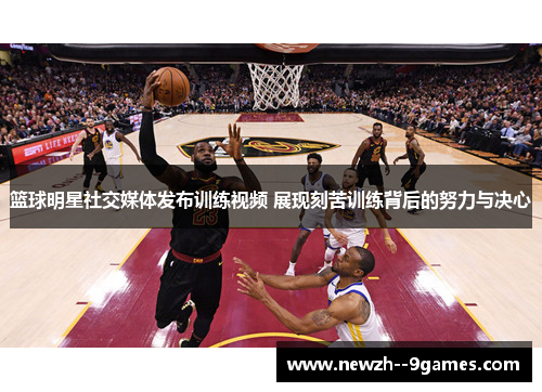 篮球明星社交媒体发布训练视频 展现刻苦训练背后的努力与决心 篮球明星社交媒体发布训练视频 展现刻苦训练背后的努力与决心