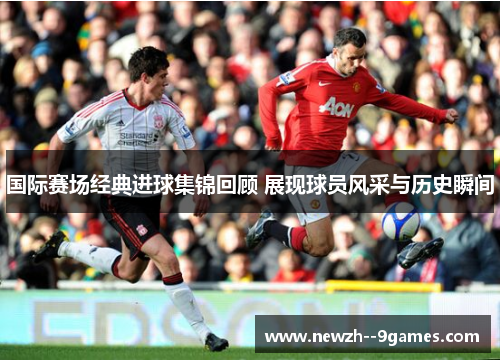 国际赛场经典进球集锦回顾 展现球员风采与历史瞬间 国际赛场经典进球集锦回顾 展现球员风采与历史瞬间