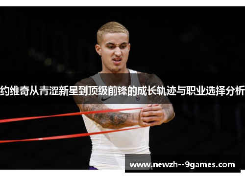 约维奇从青涩新星到顶级前锋的成长轨迹与职业选择分析 约维奇从青涩新星到顶级前锋的成长轨迹与职业选择分析