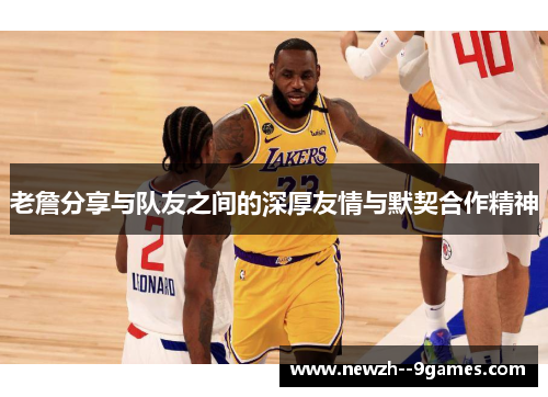 老詹分享与队友之间的深厚友情与默契合作精神 老詹分享与队友之间的深厚友情与默契合作精神