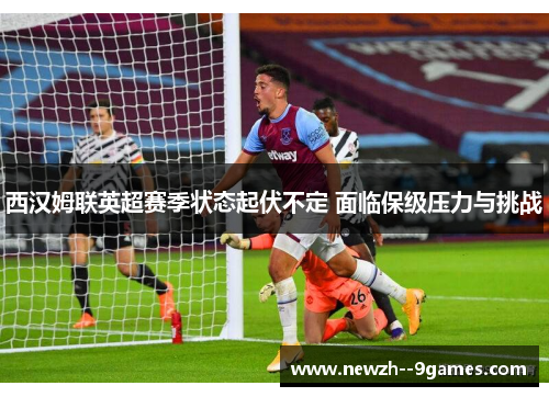 西汉姆联英超赛季状态起伏不定 面临保级压力与挑战 西汉姆联英超赛季状态起伏不定 面临保级压力与挑战