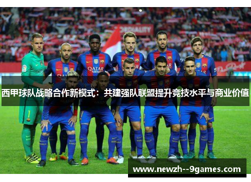 西甲球队战略合作新模式:共建强队联盟提升竞技水平与商业价值 西甲球队战略合作新模式:共建强队联盟提升竞技水平与商业价值