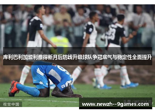 库利巴利加盟利雅得新月后防线升级球队争冠底气与稳定性全面提升