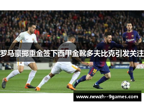 罗马豪掷重金签下西甲金靴多夫比克引发关注