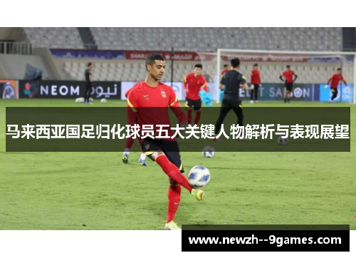马来西亚国足归化球员五大关键人物解析与表现展望 马来西亚国足归化球员五大关键人物解析与表现展望